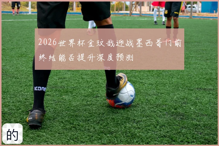 2026世界杯金玟哉迎战墨西哥门前终结能否提升深度预测